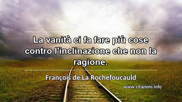 “La vanità ci fa fare più cose contro l'inclinazione che non la ragione.”