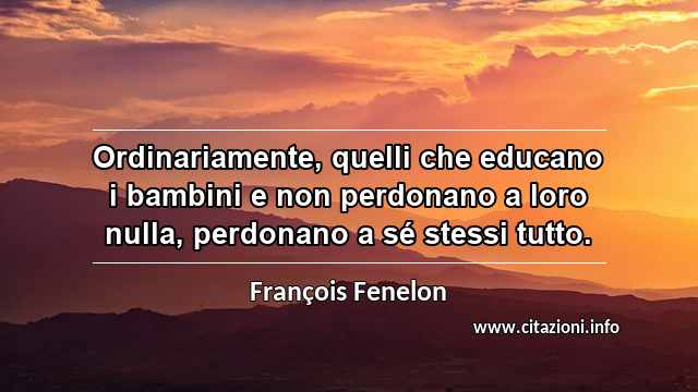 “Ordinariamente, quelli che educano i bambini e non perdonano a loro nulla, perdonano a sé stessi tutto.”