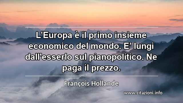 “L’Europa è il primo insieme economico del mondo. E’ lungi dall'esserlo sul pianopolitico. Ne paga il prezzo.”