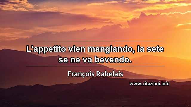 “L'appetito vien mangiando, la sete se ne va bevendo.”