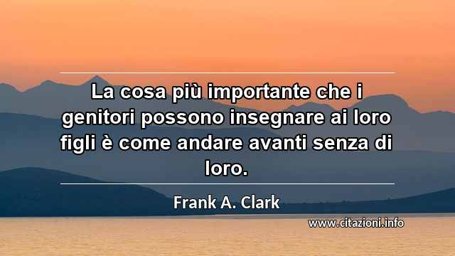 “La cosa più importante che i genitori possono insegnare ai loro figli è come andare avanti senza di loro.”