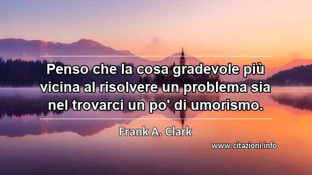 “Penso che la cosa gradevole più vicina al risolvere un problema sia nel trovarci un po' di umorismo.”