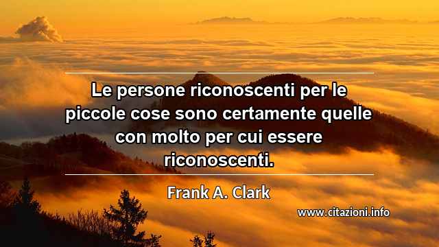 “Le persone riconoscenti per le piccole cose sono certamente quelle con molto per cui essere riconoscenti.”