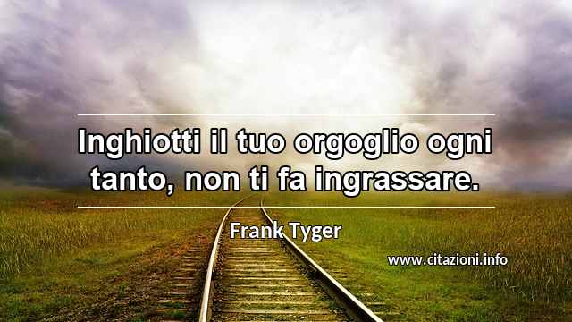 “Inghiotti il tuo orgoglio ogni tanto, non ti fa ingrassare.”