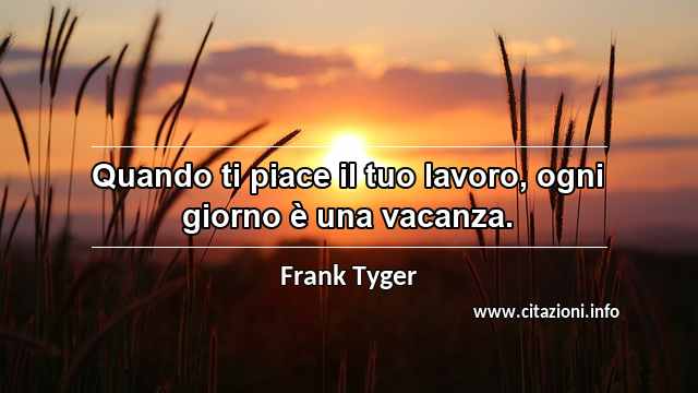 “Quando ti piace il tuo lavoro, ogni giorno è una vacanza.”
