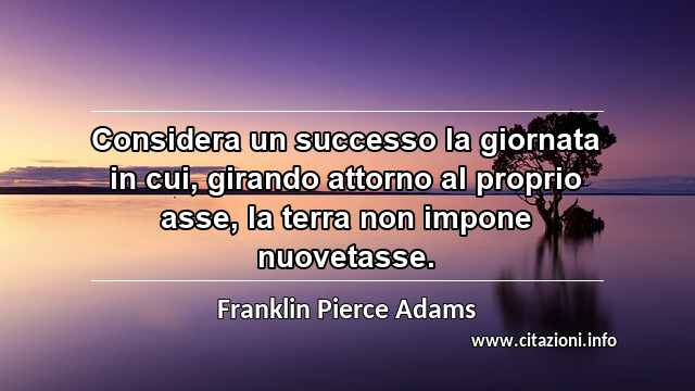 “Considera un successo la giornata in cui, girando attorno al proprio asse, la terra non impone nuovetasse.”