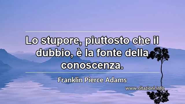 “Lo stupore, piuttosto che il dubbio, è la fonte della conoscenza.”