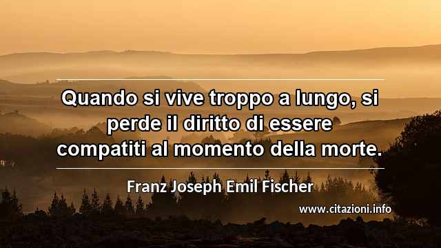 “Quando si vive troppo a lungo, si perde il diritto di essere compatiti al momento della morte.”