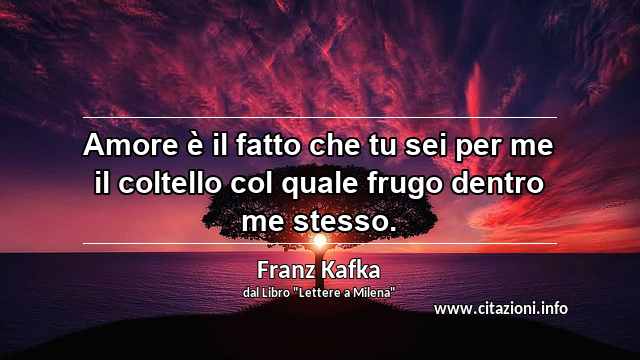 “Amore è il fatto che tu sei per me il coltello col quale frugo dentro me stesso.”