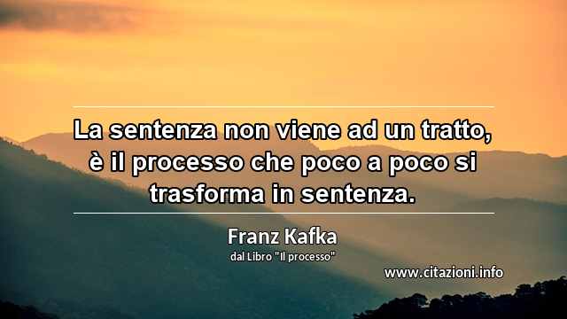 “La sentenza non viene ad un tratto, è il processo che poco a poco si trasforma in sentenza.”