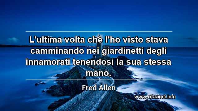 “L'ultima volta che l'ho visto stava camminando nei giardinetti degli innamorati tenendosi la sua stessa mano.”