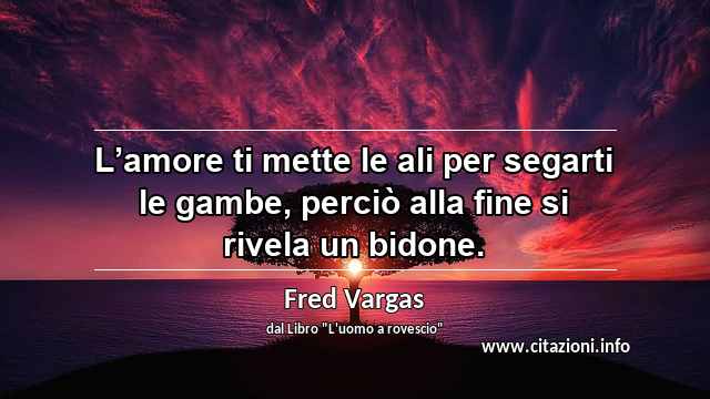 “L’amore ti mette le ali per segarti le gambe, perciò alla fine si rivela un bidone.”