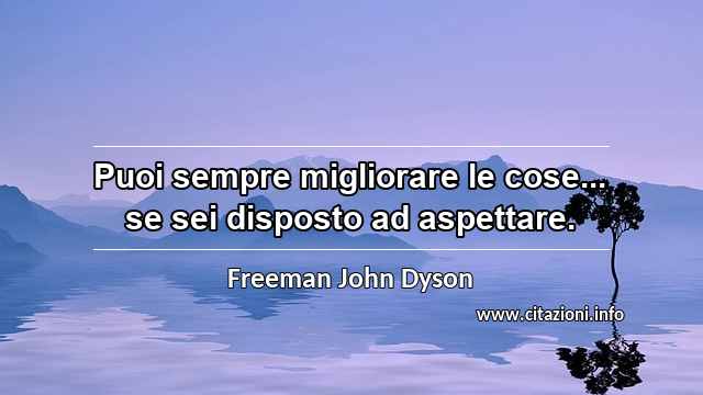 “Puoi sempre migliorare le cose... se sei disposto ad aspettare.”