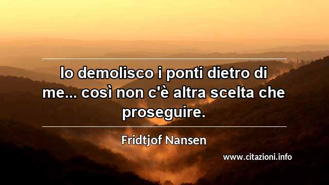 “Io demolisco i ponti dietro di me... così non c'è altra scelta che proseguire.”