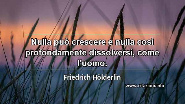 “Nulla può crescere e nulla così profondamente dissolversi, come l'uomo.”