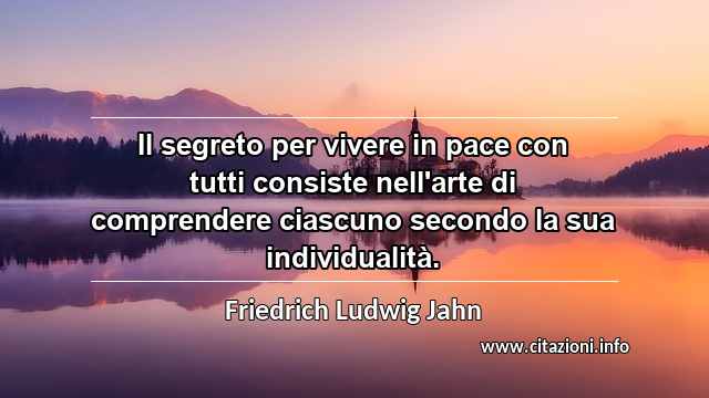 “Il segreto per vivere in pace con tutti consiste nell'arte di comprendere ciascuno secondo la sua individualità.”