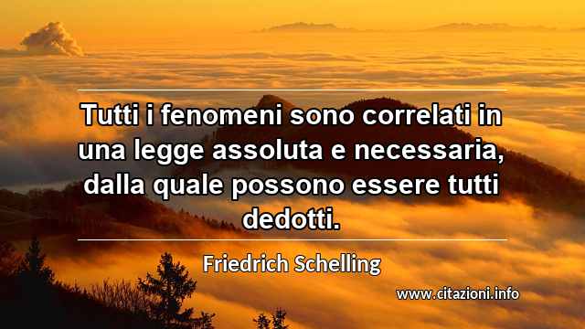 “Tutti i fenomeni sono correlati in una legge assoluta e necessaria, dalla quale possono essere tutti dedotti.”
