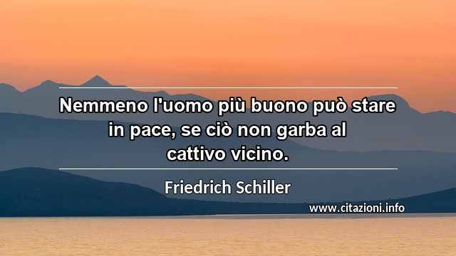“Nemmeno l'uomo più buono può stare in pace, se ciò non garba al cattivo vicino.”