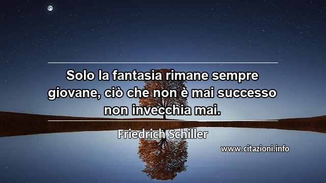 “Solo la fantasia rimane sempre giovane, ciò che non è mai successo non invecchia mai.”