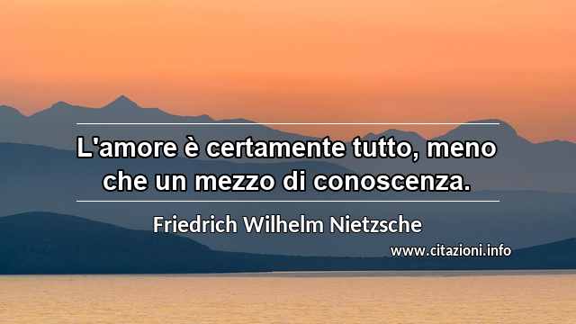 “L'amore è certamente tutto, meno che un mezzo di conoscenza.”