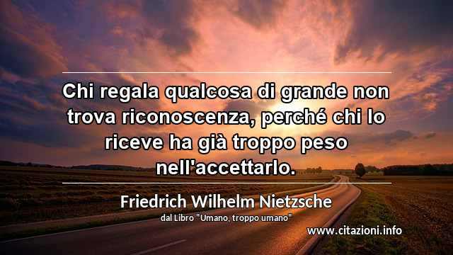 “Chi regala qualcosa di grande non trova riconoscenza, perché chi lo riceve ha già troppo peso nell'accettarlo.”