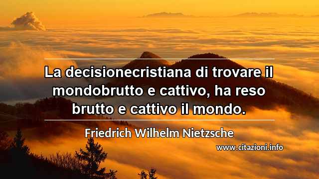 “La decisionecristiana di trovare il mondobrutto e cattivo, ha reso brutto e cattivo il mondo.”