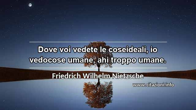 “Dove voi vedete le coseideali, io vedocose umane, ahi troppo umane.”