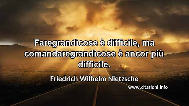 “Faregrandicose è difficile, ma comandaregrandicose è ancor più difficile.”