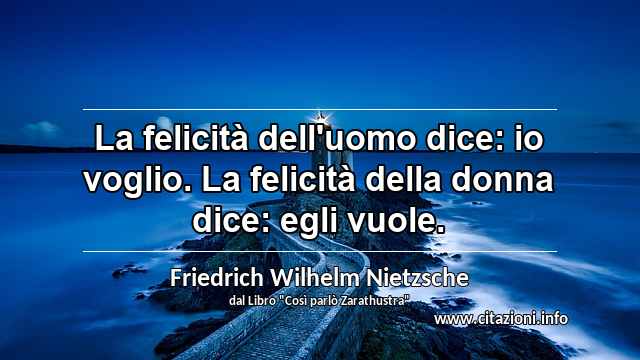 “La felicità dell'uomo dice: io voglio. La felicità della donna dice: egli vuole.”