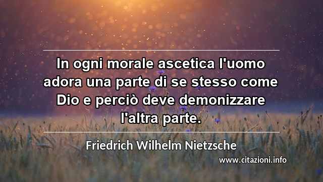 “In ogni morale ascetica l'uomo adora una parte di se stesso come Dio e perciò deve demonizzare l'altra parte.”