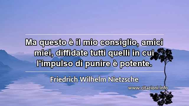 “Ma questo è il mio consiglio, amici miei, diffidate tutti quelli in cui l'impulso di punire è potente.”
