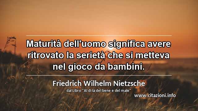 “Maturità dell'uomo significa avere ritrovato la serietà che si metteva nel gioco da bambini.”