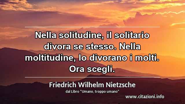 “Nella solitudine, il solitario divora se stesso. Nella moltitudine, lo divorano i molti. Ora scegli.”