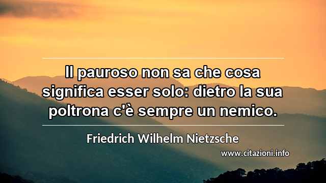 “Il pauroso non sa che cosa significa esser solo: dietro la sua poltrona c'è sempre un nemico.”