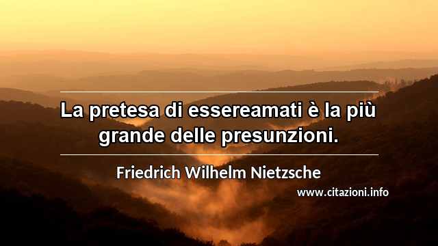 “La pretesa di essereamati è la più grande delle presunzioni.”
