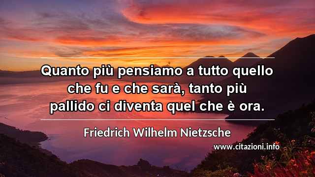 “Quanto più pensiamo a tutto quello che fu e che sarà, tanto più pallido ci diventa quel che è ora.”
