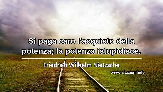 “Si paga caro l'acquisto della potenza; la potenza istupidisce.”