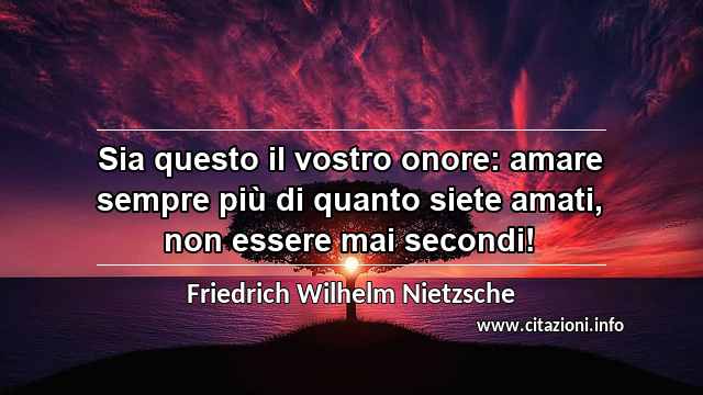 “Sia questo il vostro onore: amare sempre più di quanto siete amati, non essere mai secondi!”