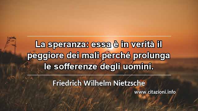 “La speranza: essa è in verità il peggiore dei mali perché prolunga le sofferenze degli uomini.”