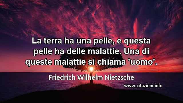 “La terra ha una pelle, e questa pelle ha delle malattie. Una di queste malattie si chiama 'uomo'.”