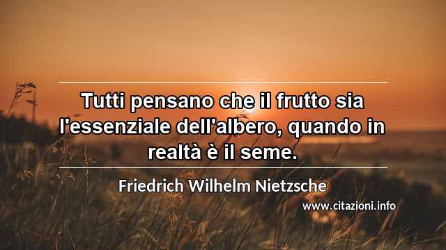 “Tutti pensano che il frutto sia l'essenziale dell'albero, quando in realtà è il seme.”