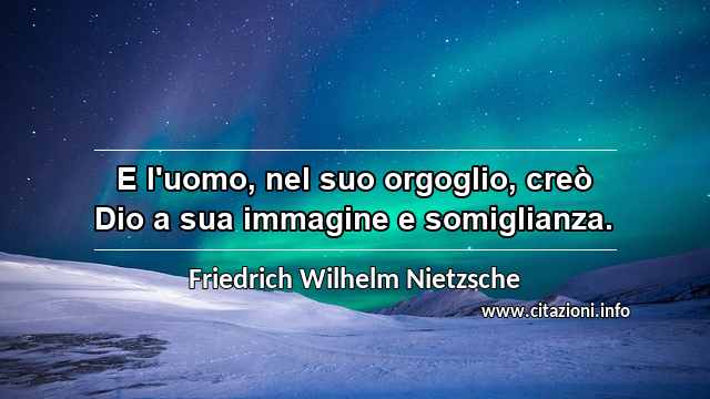 “E l'uomo, nel suo orgoglio, creò Dio a sua immagine e somiglianza.”