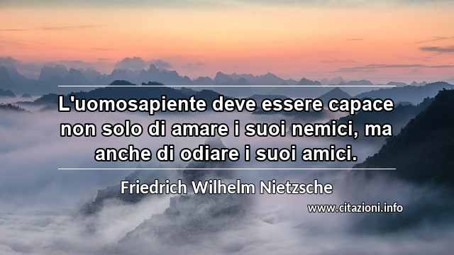 “L'uomosapiente deve essere capace non solo di amare i suoi nemici, ma anche di odiare i suoi amici.”