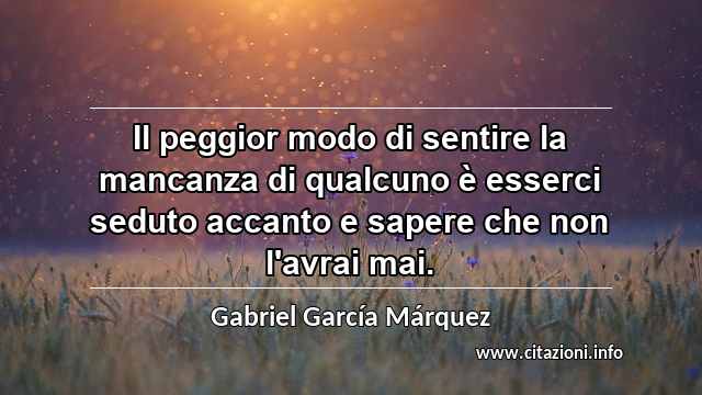 “Il peggior modo di sentire la mancanza di qualcuno è esserci seduto accanto e sapere che non l'avrai mai.”