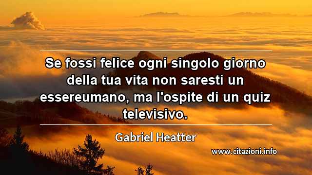 “Se fossi felice ogni singolo giorno della tua vita non saresti un essereumano, ma l'ospite di un quiz televisivo.”