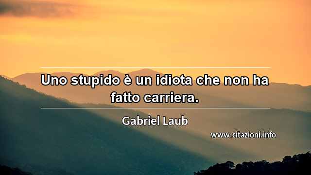 “Uno stupido è un idiota che non ha fatto carriera.”