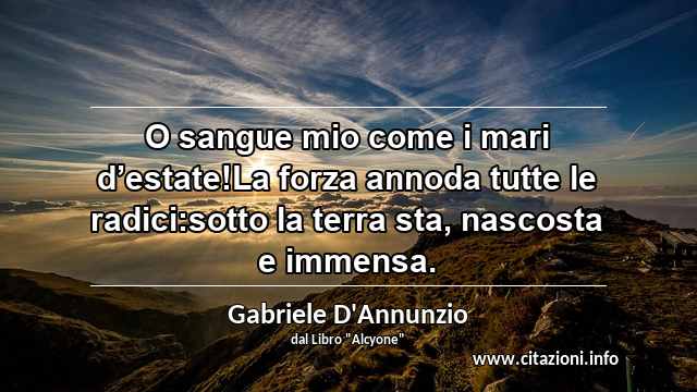 “O sangue mio come i mari d’estate!La forza annoda tutte le radici:sotto la terra sta, nascosta e immensa.”