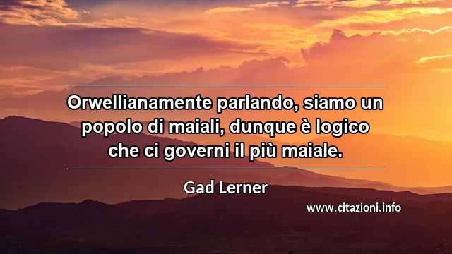 “Orwellianamente parlando, siamo un popolo di maiali, dunque è logico che ci governi il più maiale.”