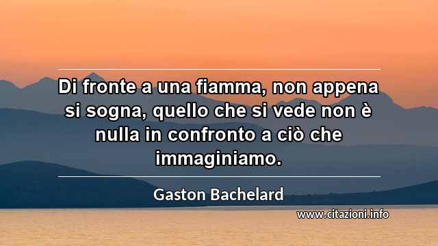 “Di fronte a una fiamma, non appena si sogna, quello che si vede non è nulla in confronto a ciò che immaginiamo.”