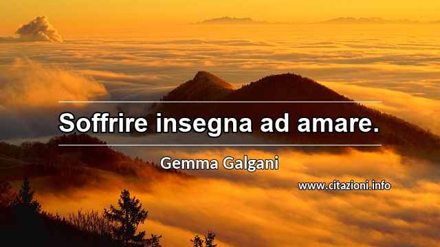 “Soffrire insegna ad amare.”